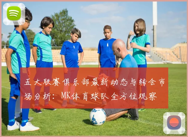 五大联赛俱乐部最新动态与转会市场分析：MK体育球队全方位观察