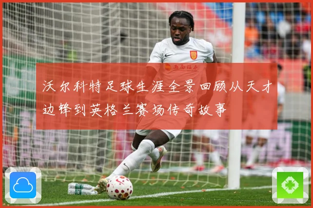沃尔科特足球生涯全景回顾从天才边锋到英格兰赛场传奇故事
