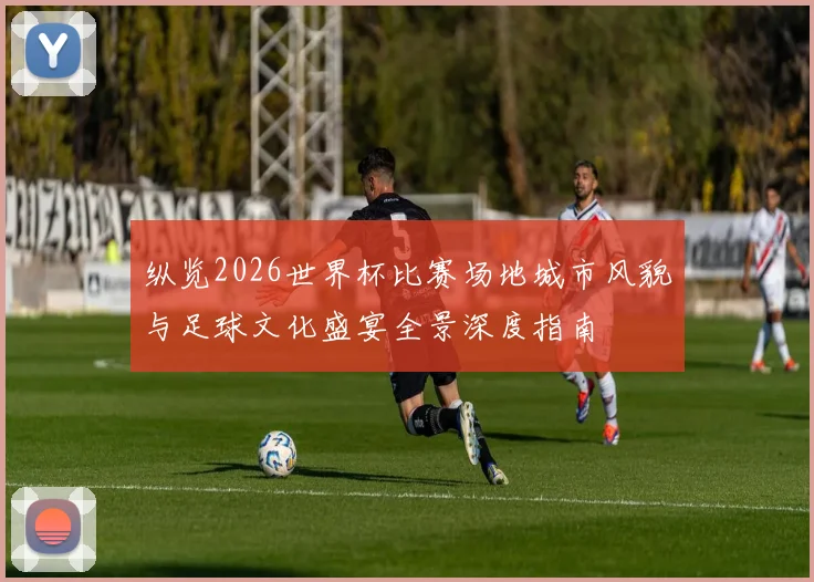 纵览2026世界杯比赛场地城市风貌与足球文化盛宴全景深度指南