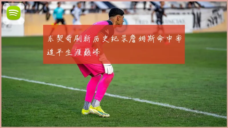 东契奇刷新历史纪录詹姆斯命中率追平生涯巅峰