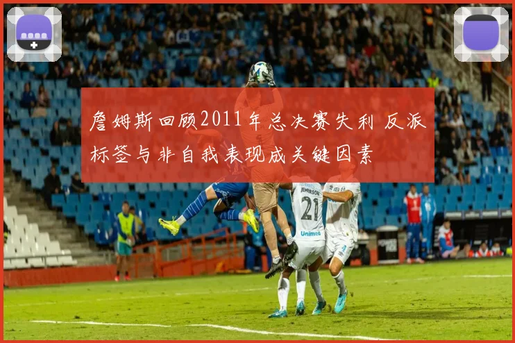 詹姆斯回顾2011年总决赛失利 反派标签与非自我表现成关键因素
