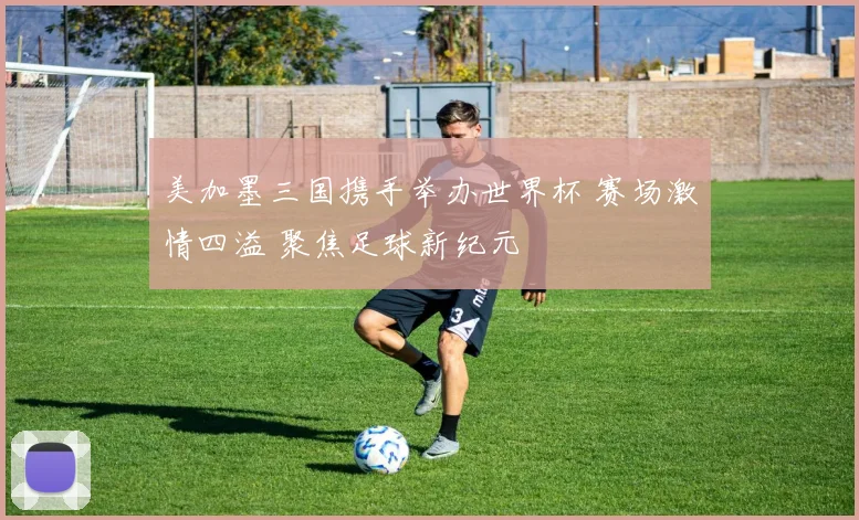 美加墨三国携手举办世界杯 赛场激情四溢 聚焦足球新纪元