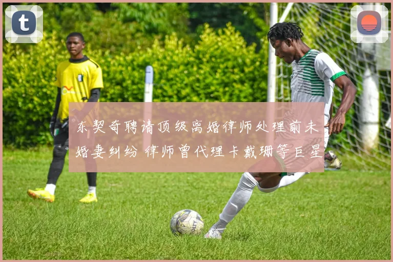 东契奇聘请顶级离婚律师处理前未婚妻纠纷 律师曾代理卡戴珊等巨星案件