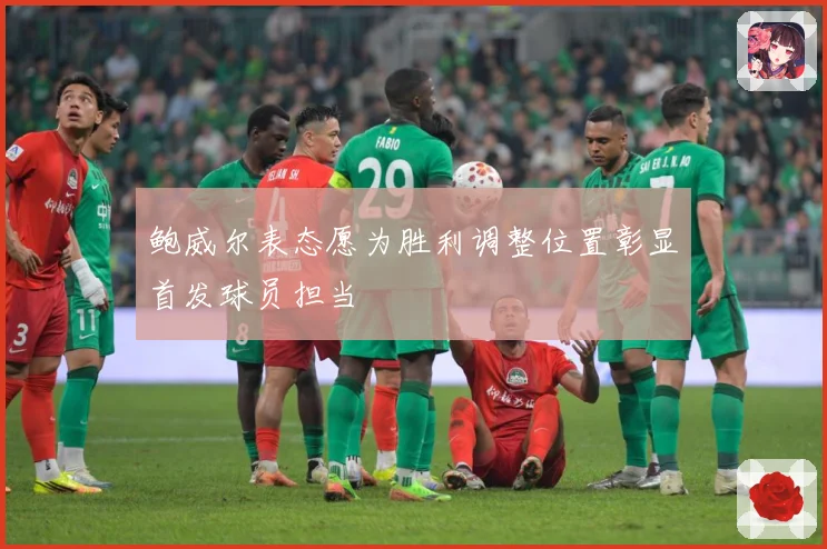 鲍威尔表态愿为胜利调整位置彰显首发球员担当