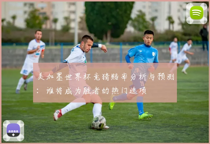 美加墨世界杯竞猜赔率分析与预测：谁将成为胜者的热门选项