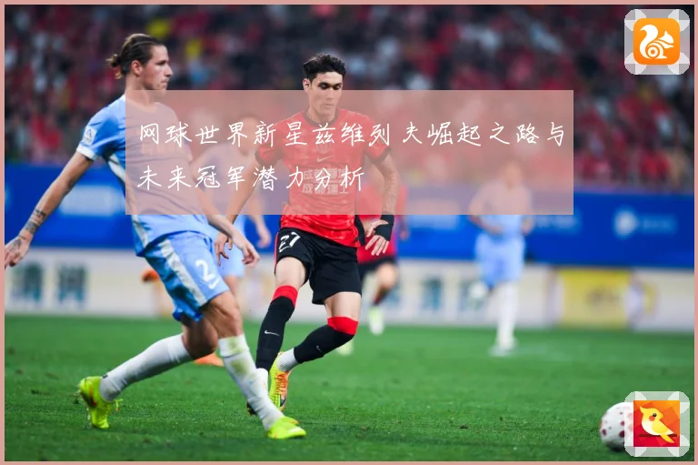 网球世界新星兹维列夫崛起之路与未来冠军潜力分析