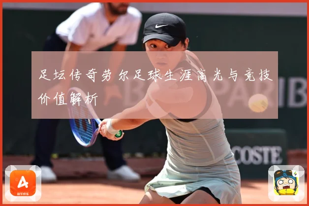 足坛传奇劳尔足球生涯高光与竞技价值解析