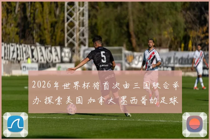 2026年世界杯将首次由三国联合举办 探索美国 加拿大 墨西哥的足球魅力