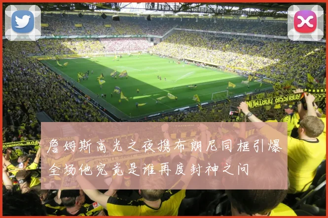 詹姆斯高光之夜携布朗尼同框引爆全场他究竟是谁再度封神之问