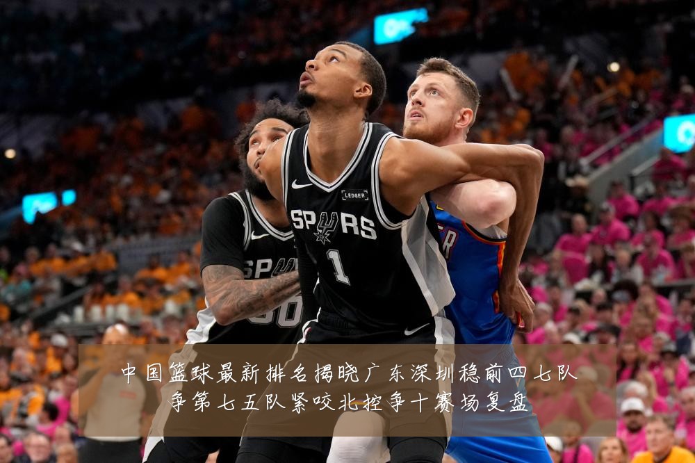 中国篮球最新排名揭晓广东深圳稳前四七队争第七五队紧咬北控争十赛场复盘