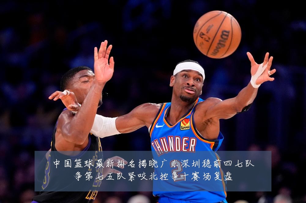中国篮球最新排名揭晓广东深圳稳前四七队争第七五队紧咬北控争十赛场复盘