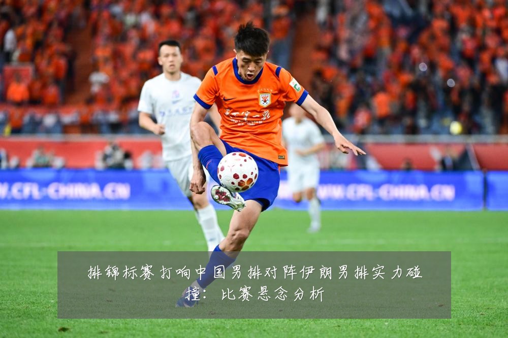 排锦标赛打响中国男排对阵伊朗男排实力碰撞：比赛悬念分析
